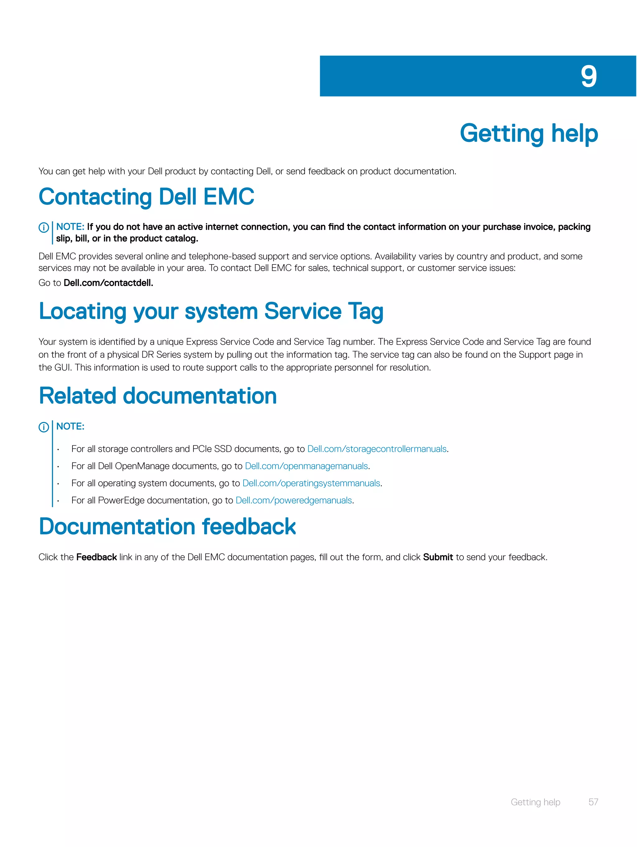Getting help
You can get help with your Dell product by contacting Dell, or send feedback on product documentation.
Contacting Dell EMC
NOTE: If you do not have an active internet connection, you can find the contact information on your purchase invoice, packing
slip, bill, or in the product catalog.
Dell EMC provides several online and telephone-based support and service options. Availability varies by country and product, and some
services may not be available in your area. To contact Dell EMC for sales, technical support, or customer service issues:
Go to Dell.com/contactdell.
Locating your system Service Tag
Your system is identified by a unique Express Service Code and Service Tag number. The Express Service Code and Service Tag are found
on the front of a physical DR Series system by pulling out the information tag. The service tag can also be found on the Support page in
the GUI. This information is used to route support calls to the appropriate personnel for resolution.
Related documentation
NOTE:
• For all storage controllers and PCIe SSD documents, go to Dell.com/storagecontrollermanuals.
• For all Dell OpenManage documents, go to Dell.com/openmanagemanuals.
• For all operating system documents, go to Dell.com/operatingsystemmanuals.
• For all PowerEdge documentation, go to Dell.com/poweredgemanuals.
Documentation feedback
Click the Feedback link in any of the Dell EMC documentation pages, fill out the form, and click Submit to send your feedback.
9
Getting help 57
 