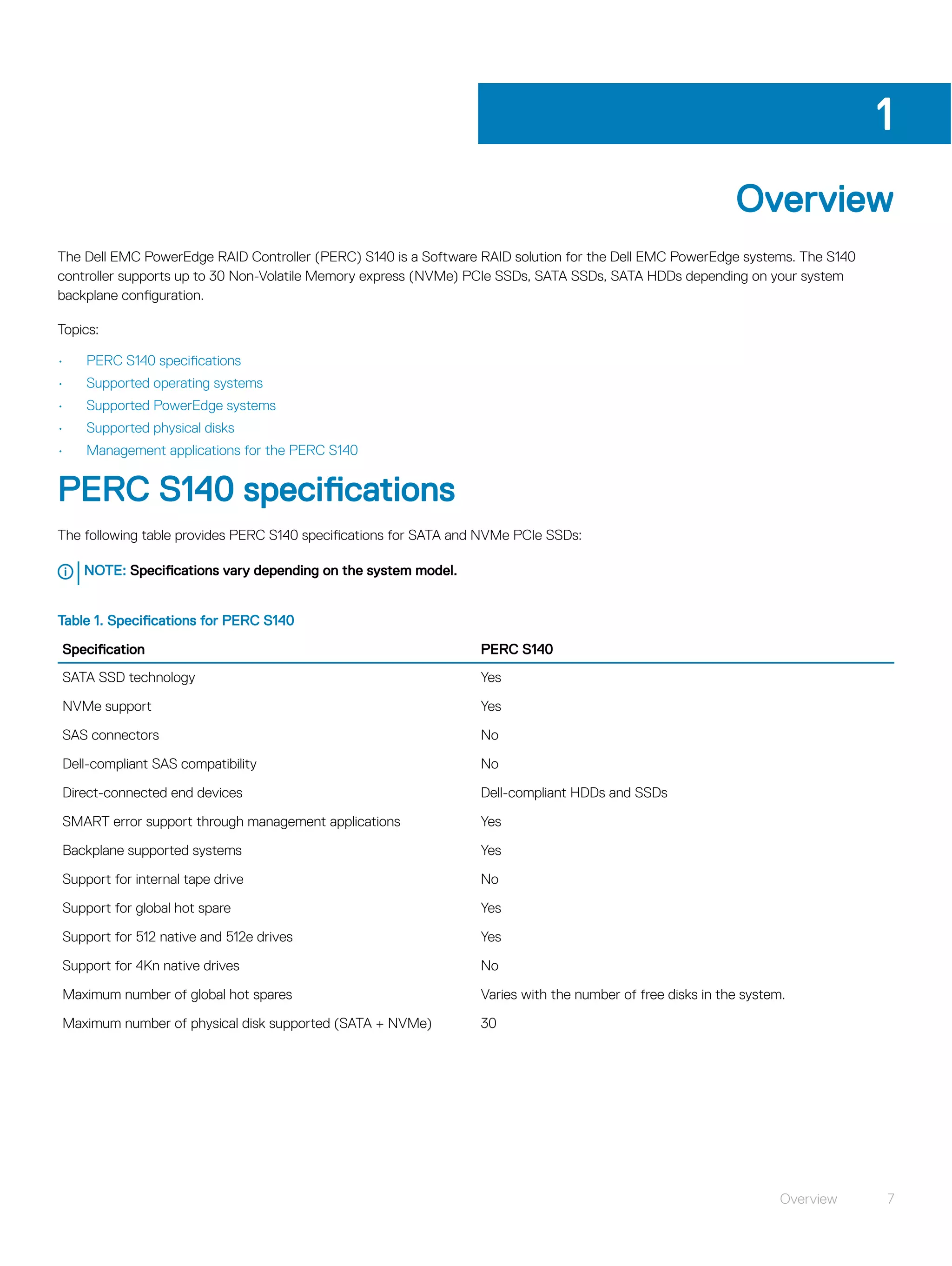Overview
The Dell EMC PowerEdge RAID Controller (PERC) S140 is a Software RAID solution for the Dell EMC PowerEdge systems. The S140
controller supports up to 30 Non-Volatile Memory express (NVMe) PCIe SSDs, SATA SSDs, SATA HDDs depending on your system
backplane configuration.
Topics:
• PERC S140 specifications
• Supported operating systems
• Supported PowerEdge systems
• Supported physical disks
• Management applications for the PERC S140
PERC S140 specifications
The following table provides PERC S140 specifications for SATA and NVMe PCIe SSDs:
NOTE: Specifications vary depending on the system model.
Table 1. Specifications for PERC S140
Specification PERC S140
SATA SSD technology Yes
NVMe support Yes
SAS connectors No
Dell-compliant SAS compatibility No
Direct-connected end devices Dell-compliant HDDs and SSDs
SMART error support through management applications Yes
Backplane supported systems Yes
Support for internal tape drive No
Support for global hot spare Yes
Support for 512 native and 512e drives Yes
Support for 4Kn native drives No
Maximum number of global hot spares Varies with the number of free disks in the system.
Maximum number of physical disk supported (SATA + NVMe) 30
1
Overview 7
 