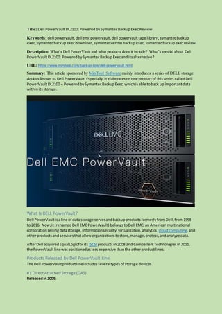 Title: Dell PowerVaultDL2100: PoweredbySymantecBackupExec Review
Keywords: dellpowervault,dellemcpowervault,dell powervaulttape library, symantecbackup
exec,symantecbackupexecdownload,symantecveritasbackupexec, symantecbackupexecreview
Description: What’s DellPowerVault and what products does it include? What’s special about Dell
PowerVaultDL2100: PoweredbySymantecBackupExecand itsalternative?
URL: https://www.minitool.com/backup-tips/dell-powervault.html
Summary: This article sponsored by MiniTool Software mainly introduces a series of DELL storage
devices known as Dell PowerVault. Especially,itelaboratesonone productof thisseries calledDell
PowerVaultDL2100 – PoweredbySymantecBackupExec,whichisable toback up importantdata
withinitsstorage.
What Is DELL PowerVault?
Dell PowerVaultisaline of data storage serverandbackupproductsformerlyfromDell,from1998
to 2016. Now,it(renamedDell EMCPowerVault) belongs toDell EMC,an Americanmultinational
corporationsellingdatastorage,informationsecurity,virtualization,analytics, cloudcomputing, and
otherproductsand servicesthatalloworganizationstostore,manage,protect,andanalyze data.
AfterDell acquiredEqualLogicforits iSCSI productsin2008 and CompellentTechnologiesin2011,
the PowerVaultlinewaspositionedaslessexpensive thanthe otherproductlines.
Products Released by Dell PowerVault Line
The Dell PowerVaultproductlineincludesseveraltypesof storage devices.
#1 Direct Attached Storage (DAS)
Releasedin2009:
 