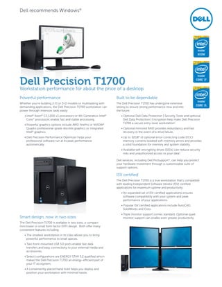 Powerful performance
Whether you’re building 2-D or 3-D models or multitasking with
demanding applications, the Dell Precision T1700 workstation can
power through intensive tasks easily:
• Intel®
Xeon®
E3-1200 v3 processors or 4th Generation Intel®
Core™
processors enable fast and stable processing.
• Powerful graphics options include AMD FirePro or NVIDIA®
Quadro professional-grade discrete graphics or integrated
Intel®
graphics.
• Dell Precision Performance Optimizer helps your
professional software run at its peak performance
automatically.
Smart design, now in two sizes
The Dell Precision T1700 is available in two sizes, a compact
mini tower or small form factor (SFF) design. Both offer many
convenient features including:
• The smallest workstation in its class allows you to bring
powerful performance to small spaces.
• Two front-mounted USB 3.0 ports enable fast data
transfers and easy connectivity to your external media and
accessories.
• Select configurations are ENERGY STAR 5.2 qualified which
makes the Dell Precision T1700 an energy-efficient part of
your IT ecosystem.
• A conveniently placed hand hold helps you deploy and
position your workstation with minimal hassle.
Built to be dependable
The Dell Precision T1700 has undergone extensive
testing to ensure strong performance now and into
the future:
• Optional Dell Data Protection | Security Tools and optional
Dell Data Protection | Encryption help make Dell Precision
T1700 a secure entry-level workstation7
.
• Optional mirrored RAID provides redundancy and fast
recovery in the event of a drive failure.
• Up to 32GB4
of optional error-correcting code (ECC)
memory corrects isolated soft-memory errors and provides
a solid foundation for memory and system stability.
• Available self-encrypting drives (SEDs) can reduce security
risks and unauthorized access to your data7
.
Dell services, including Dell ProSupport11
, can help you protect
your hardware investment through a customizable suite of
support options.
ISV certified1
The Dell Precision T1700 is a true workstation that’s compatible
with leading Independent Software Vendor (ISV) certified
applications for maximum uptime and productivity:
• An expanded set of ISV certified applications ensures
software compatibility with your system and peak
performance of your applications.
• Popular ISV certified applications include AutoCAD,
SolidWorks and Creo.
• Triple monitor support comes standard. Optional quad
monitor support can enable even greater productivity.
Dell Precision T1700
Workstation performance for about the price of a desktop
Dell recommends Windows®
 