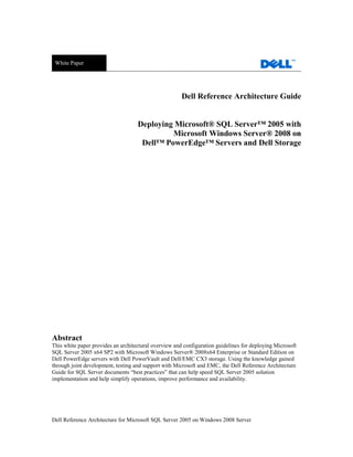 White Paper




                                                       Dell Reference Architecture Guide


                                    Deploying Microsoft® SQL Server™ 2005 with
                                             Microsoft Windows Server® 2008 on
                                     Dell™ PowerEdge™ Servers and Dell Storage




Abstract
This white paper provides an architectural overview and configuration guidelines for deploying Microsoft
SQL Server 2005 x64 SP2 with Microsoft Windows Server® 2008x64 Enterprise or Standard Edition on
Dell PowerEdge servers with Dell PowerVault and Dell/EMC CX3 storage. Using the knowledge gained
through joint development, testing and support with Microsoft and EMC, the Dell Reference Architecture
Guide for SQL Server documents ―best practices‖ that can help speed SQL Server 2005 solution
implementation and help simplify operations, improve performance and availability.




Dell Reference Architecture for Microsoft SQL Server 2005 on Windows 2008 Server
 