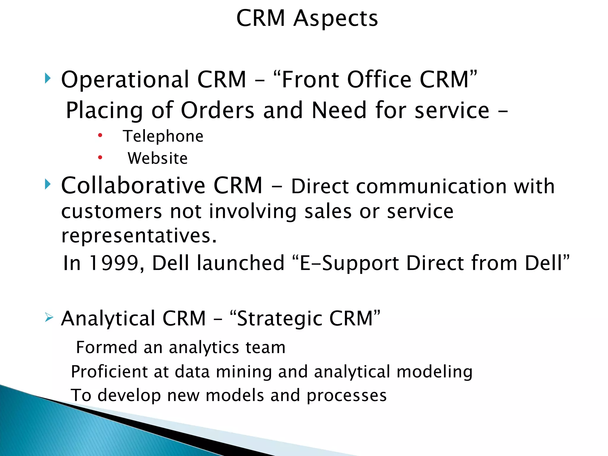 CRM Aspects Operational CRM – “Front Office CRM” Placing of Orders and Need for service –  Telephone Website  Collaborative CRM -  Direct communication with customers not involving sales or service representatives. In 1999, Dell launched “E-Support Direct from Dell” Analytical CRM – “Strategic CRM” Formed an analytics team Proficient at data mining and analytical modeling To develop new models and processes 