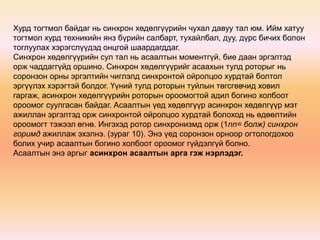 Хурд тогтмол байдаг нь синхрон хөдөлгүүрийн чухал давуу тал юм. Ийм хатуу 
тогтмол хурд техникийн янз бүрийн салбарт, тухайлбал, дуу, дүрс бичих болон 
тоглуулах хэрэгслүүдэд онцгой шаардагддаг. 
Синхрон хөдөлгүүрийн сул тал нь асаалтын моментгүй, бие даан эргэлтэд 
орж чаддаггүйд оршино. Синхрон хөдөлгүүрийг асаахын тулд роторыг нь 
соронзон орны эргэлтийн чиглэлд синхронтой ойролцоо хурдтай болтол 
эргүүлэх хэрэгтэй болдог. Үүний тулд роторын туйлын төгсгөвчид ховил 
гаргаж, асинхрон хөдөлгүүрийн роторын ороомогтой адил богино холбоот 
ороомог суулгасан байдаг. Асаалтын үед хөдөлгүүр асинхрон хөдөлгүүр мэт 
ажиллан эргэлтэд орж синхронтой ойролцоо хурдтай болоход нь өдөөлтийн 
ороомогт тэжээл өгнө. Ингэхэд ротор синхронизмд орж (1nn= болж) синхрон 
горимд ажиллаж эхэлнэ. (зураг 10). Энэ үед соронзон орноор огтологдохоо 
болих учир асаалтын богино холбоот ороомог гүйдэлгүй болно. 
Асаалтын энэ аргыг асинхрон асаалтын арга гэж нэрлэдэг. 
 
