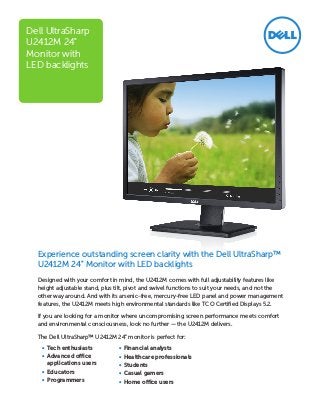 Experience outstanding screen clarity with the Dell UltraSharp™
U2412M 24" Monitor with LED backlights
Designed with your comfort in mind, the U2412M comes with full adjustability features like
height adjustable stand, plus tilt, pivot and swivel functions to suit your needs, and not the
other way around. And with its arsenic-free, mercury-free LED panel and power management
features, the U2412M meets high environmental standards like TCO Certified Displays 5.2.
If you are looking for a monitor where uncompromising screen performance meets comfort
and environmental consciousness, look no further — the U2412M delivers.
The Dell UltraSharp™ U2412M 24" monitor is perfect for:
•	 Tech enthusiasts
•	 Advanced office
applications users
•	 Educators
•	 Programmers
Dell UltraSharp
U2412M 24"
Monitor with
LED backlights
•	 Financial analysts
•	 Healthcare professionals
•	 Students
•	 Casual gamers
•	 Home office users
 