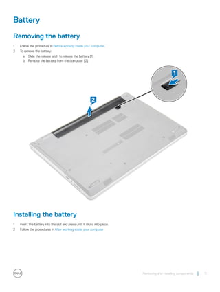 Battery
Removing the battery
1 Follow the procedure in Before working inside your computer.
2 To remove the battery:
a Slide the release latch to release the battery [1].
b Remove the battery from the computer [2].
Installing the battery
1 Insert the battery into the slot and press until it clicks into place.
2 Follow the procedures in After working inside your computer.
Removing and installing components 11
 