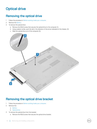 Optical drive
Removing the optical drive
1 Follow the procedure in Before working inside your computer.
2 Remove the Battery.
3 To remove the optical drive:
a Remove the M2x5 screw that secures the optical drive to the computer [1].
b Using a plastic scribe, push the tab in the direction of the arrow indicated on the chassis. [2].
c Slide the optical drive out of the computer [3].
Removing the optical drive bracket
1 Follow the procedure in Before working inside your computer.
2 Remove the:
a Battery
b Optical drive
3 To remove the optical drive from the bracket:
a Remove the M2x3 screw that secures the optical drive bracket.
12 Removing and installing components
 
