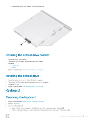 b Remove the optical drive bracket from the optical drive .
Installing the optical drive bracket
1 Install the optical drive bracket.
2 Tighten the M2x3 screw to secure the optical drive bracket.
3 Install the:
a Optical drive
b Battery
4 Follow the procedure in After working inside your computer.
Installing the optical drive
1 Insert the optical drive into the slot until it clicks into place.
2 Tighten the M2x5 screw to secure the optical drive to the computer.
3 Install the Battery.
4 Follow the procedure in After working inside your computer.
Keyboard
Removing the keyboard
1 Follow the procedure in Before working inside your computer.
2 Remove the Battery.
3 To remove the keyboard:
a Using a plastic scribe, release the five tabs from the slots located above the keyboard [1].
b Flip the keyboard on the palm rest to access the keyboard connector cable under the keyboard [2].
Removing and installing components 13
 