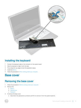 Installing the keyboard
1 Connect the keyboard cable to the connector on the system board.
2 Slide the keyboard to align it with the tabs.
3 Press along the top edges to lock the keyboard in place.
4 Install the Battery.
5 Follow the procedure in After working inside your computer.
Base cover
Removing the base cover
1 Follow the procedure in Before working inside your computer.
2 Remove the:
a Battery
b Optical drive
c Keyboard
3 To remove the base cover:
a Disconnect the optical drive connector and lift it to remove it from the system board [1].
Removing and installing components 15
 