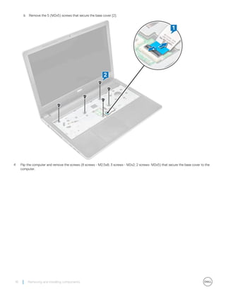 b Remove the 5 (M2x5) screws that secure the base cover [2].
4 Flip the computer and remove the screws (8 screws - M2.5x8; 3 screws - M2x2; 2 screws- M2x5) that secure the base cover to the
computer.
16 Removing and installing components
 