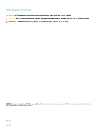 Notes, cautions, and warnings
NOTE: A NOTE indicates important information that helps you make better use of your product.
CAUTION: A CAUTION indicates either potential damage to hardware or loss of data and tells you how to avoid the problem.
WARNING: A WARNING indicates a potential for property damage, personal injury, or death.
© 2018 Dell Inc. or its subsidiaries. All rights reserved. Dell, EMC, and other trademarks are trademarks of Dell Inc. or its subsidiaries. Other trademarks
may be trademarks of their respective owners.
2018 - 01
Rev. A01
 