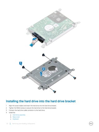 Installing the hard drive into the hard drive bracket
1 Align the screw holders and insert the hard drive into the hard drive bracket.
2 Tighten the M3x3 screws to secure the hard drive to the hard drive bracket.
3 Connect the hard drive cable connector to the hard drive.
4 Install the:
a Hard drive assembly
b Base cover
c Keyboard
20 Removing and installing components
 