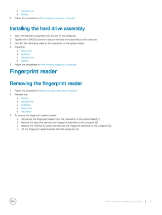 d Optical drive
e Battery
5 Follow the procedure in After working inside your computer
Installing the hard drive assembly
1 Insert the hard drive assembly into the slot on the computer.
2 Tighten the 4 (M2x3) screws to secure the hard drive assembly to the computer.
3 Connect the hard drive cable to the connector on the system board.
4 Install the:
a Base cover
b Keyboard
c Optical drive
d Battery
5 Follow the procedures in After working inside your computer.
Fingerprint reader
Removing the fingerprint reader
1 Follow the procedure in Before working inside your computer.
2 Remove the:
a Battery
b Optical drive
c Keyboard
d Base cover
e Hard drive
3 To remove the fingerprint reader bracket:
a Disconnect the fingerprint reader from the connector on the system board [1].
b Remove the tape that secures the fingerprint assembly to the computer [2]
c Remove the 1 (M2x2.5) screw that secures the fingerprint assembly to the computer [3].
d Lift the fingerprint reader bracket from the computer [4].
Removing and installing components 21
 
