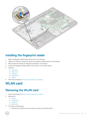 Installing the fingerprint reader
1 Place the fingerprint reader board into the slot on the computer.
2 Tighten the 1 (M2x2.5) screw that secures the fingerprint reader bracket to the computer.
3 Affix the tape that secures the fingerprint assembly to the computer
4 Connect the fingerprint reader cable to the connector on the system board.
5 Install the:
a Hard drive
b Base cover
c Keyboard
d Optical drive
e Battery
6 Follow the procedures in After working inside your computer.
WLAN card
Removing the WLAN card
1 Follow the procedure in Before working inside your computer.
2 Remove the:
a Battery
b Optical drive
c Keyboard
d Base cover
3 To remove the WLAN card:
a Remove the 1 (M2x3) screw that secures the tab to the WLAN card [1].
Removing and installing components 23
 