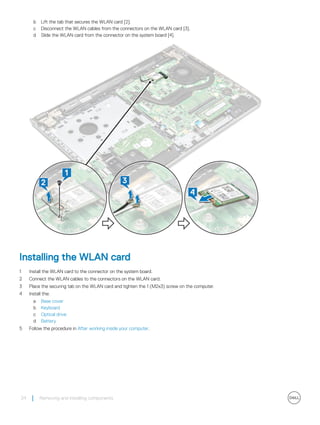 b Lift the tab that secures the WLAN card [2].
c Disconnect the WLAN cables from the connectors on the WLAN card [3].
d Slide the WLAN card from the connector on the system board [4].
Installing the WLAN card
1 Install the WLAN card to the connector on the system board.
2 Connect the WLAN cables to the connectors on the WLAN card.
3 Place the securing tab on the WLAN card and tighten the 1 (M2x3) screw on the computer.
4 Install the:
a Base cover
b Keyboard
c Optical drive
d Battery
5 Follow the procedure in After working inside your computer.
24 Removing and installing components
 