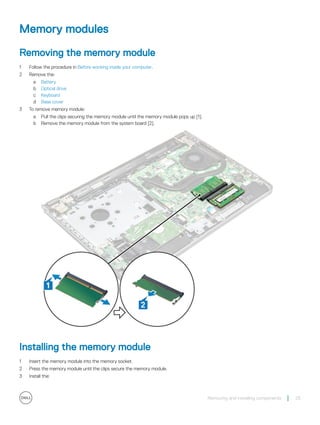 Memory modules
Removing the memory module
1 Follow the procedure in Before working inside your computer.
2 Remove the:
a Battery
b Optical drive
c Keyboard
d Base cover
3 To remove memory module:
a Pull the clips securing the memory module until the memory module pops up [1].
b Remove the memory module from the system board [2].
Installing the memory module
1 Insert the memory module into the memory socket.
2 Press the memory module until the clips secure the memory module.
3 Install the:
Removing and installing components 25
 