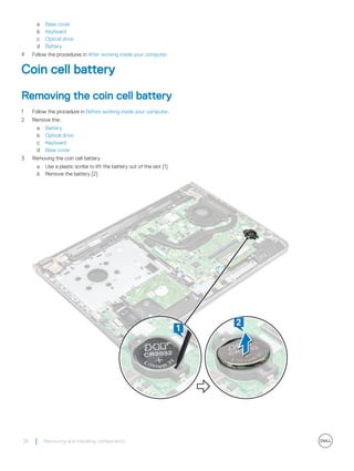 a Base cover
b Keyboard
c Optical drive
d Battery
4 Follow the procedures in After working inside your computer.
Coin cell battery
Removing the coin cell battery
1 Follow the procedure in Before working inside your computer.
2 Remove the:
a Battery
b Optical drive
c Keyboard
d Base cover
3 Removing the coin cell battery
a Use a plastic scribe to lift the battery out of the slot [1]
b Remove the battery [2]
26 Removing and installing components
 