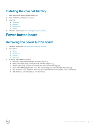 Installing the coin cell battery
1 Insert the coin cell battery into the battery slot.
2 Press the battery until it clicks into place.
3 Install the:
a Basecover
b Keyboard
c Optical drive
d Battery
4 Follow the procedures in After working inside your computer.
Power button board
Removing the power button board
1 Follow the procedure in Before working inside your computer.
2 Remove the:
a Battery
b Optical drive
c Keyboard
d Base cover
3 To remove the power button board:
a Disconnect the system board cable from the computer [1].
b Remove the display hinge screws (M2.5x8) from the computer [2].
c Flip the display hinge to reveal the power button board beneath the hinge [3].
d Remove the 1 M2x2 (Big head07) screw that secures the power button board to the chassis [4].
e Peel the system board cable from the chassis and the peel the tape that holds the power button board.
f Slide the Power button board away from the chassis.
Removing and installing components 27
 