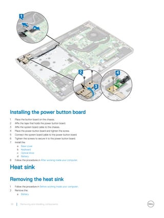 Installing the power button board
1 Place the button board on the chassis.
2 Affix the tape that holds the power button board.
3 Affix the system board cable to the chassis.
4 Place the power button board and tighten the screw.
5 Connect the system board cable to the power button board.
6 Tighten the screws to secure it to the power button board.
7 Install the:
a Base cover
b Keyboard
c Optical drive
d Battery
8 Follow the procedures in After working inside your computer.
Heat sink
Removing the heat sink
1 Follow the procedure in Before working inside your computer.
2 Remove the:
a Battery
28 Removing and installing components
 