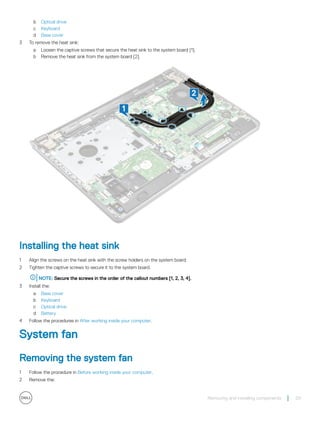 b Optical drive
c Keyboard
d Base cover
3 To remove the heat sink:
a Loosen the captive screws that secure the heat sink to the system board [1].
b Remove the heat sink from the system board [2].
Installing the heat sink
1 Align the screws on the heat sink with the screw holders on the system board.
2 Tighten the captive screws to secure it to the system board.
NOTE: Secure the screws in the order of the callout numbers [1, 2, 3, 4].
3 Install the:
a Base cover
b Keyboard
c Optical drive
d Battery
4 Follow the procedures in After working inside your computer.
System fan
Removing the system fan
1 Follow the procedure in Before working inside your computer.
2 Remove the:
Removing and installing components 29
 