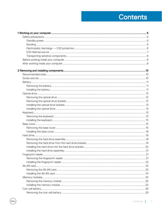 Contents
1 Working on your computer............................................................................................................................. 6
Safety precautions.............................................................................................................................................................6
Standby power............................................................................................................................................................. 6
Bonding ........................................................................................................................................................................ 6
Electrostatic discharge — ESD protection...............................................................................................................6
ESD field service kit .................................................................................................................................................... 7
Transporting sensitive components........................................................................................................................... 8
Before working inside your computer..............................................................................................................................8
After working inside your computer.................................................................................................................................8
2 Removing and installing components............................................................................................................10
Recommended tools........................................................................................................................................................ 10
Screw size list....................................................................................................................................................................10
Battery................................................................................................................................................................................ 11
Removing the battery................................................................................................................................................. 11
Installing the battery....................................................................................................................................................11
Optical drive...................................................................................................................................................................... 12
Removing the optical drive .......................................................................................................................................12
Removing the optical drive bracket..........................................................................................................................12
Installing the optical drive bracket............................................................................................................................ 13
Installing the optical drive.......................................................................................................................................... 13
Keyboard............................................................................................................................................................................13
Removing the keyboard............................................................................................................................................. 13
Installing the keyboard............................................................................................................................................... 15
Base cover.........................................................................................................................................................................15
Removing the base cover..........................................................................................................................................15
Installing the base cover............................................................................................................................................ 18
Hard drive.......................................................................................................................................................................... 18
Removing the hard drive assembly...........................................................................................................................18
Removing the hard drive from the hard drive bracket...........................................................................................19
Installing the hard drive into the hard drive bracket.............................................................................................. 20
Installing the hard drive assembly.............................................................................................................................21
Fingerprint reader............................................................................................................................................................. 21
Removing the fingerprint reader...............................................................................................................................21
Installing the fingerprint reader................................................................................................................................ 23
WLAN card....................................................................................................................................................................... 23
Removing the WLAN card........................................................................................................................................23
Installing the WLAN card.......................................................................................................................................... 24
Memory modules............................................................................................................................................................. 25
Removing the memory module................................................................................................................................ 25
Installing the memory module...................................................................................................................................25
Coin cell battery............................................................................................................................................................... 26
Removing the coin cell battery.................................................................................................................................26
Contents 3
 