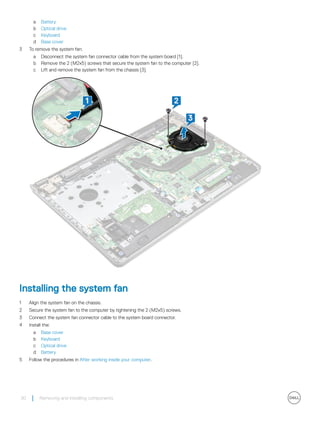 a Battery
b Optical drive
c Keyboard
d Base cover
3 To remove the system fan:
a Disconnect the system fan connector cable from the system board [1].
b Remove the 2 (M2x5) screws that secure the system fan to the computer [2].
c Lift and remove the system fan from the chassis [3].
Installing the system fan
1 Align the system fan on the chassis.
2 Secure the system fan to the computer by tightening the 2 (M2x5) screws.
3 Connect the system fan connector cable to the system board connector.
4 Install the:
a Base cover
b Keyboard
c Optical drive
d Battery
5 Follow the procedures in After working inside your computer.
30 Removing and installing components
 
