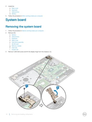 4 Install the:
a Base cover
b Keyboard
c Optical drive
d Battery
5 Follow the procedure in After working inside your computer
System board
Removing the system board
1 Follow the procedure in Before working inside your computer.
2 Remove the:
a Battery
b Optical drive
c Keyboard
d Base cover
e Hard drive assembly
f WLAN card
g Memory module
h Heat sink
i System fan
3 Remove 1 (M2.5x8) screw and lift the display hinge from the chassis [1, 2].
32 Removing and installing components
 
