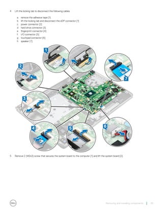 4 Lift the locking tab to disconnect the following cables
a remove the adhesive tape [1]
b lift the locking tab and disconnect the eDP connector [1]
c power connector [2]
d hard drive connector [3]
e fingerprint connector [4]
f I/O connector [5]
g touchpad connector [6]
h speaker [7]
5 Remove 2 (M2x3) screw that secures the system board to the computer [1] and lift the system board [2].
Removing and installing components 33
 