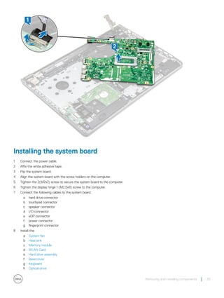 Installing the system board
1 Connect the power cable.
2 Affix the white adhesive tape.
3 Flip the system board.
4 Align the system board with the screw holders on the computer.
5 Tighten the 2(M2x3) screw to secure the system board to the computer.
6 Tighten the display hinge 1 (M2.5x8) screw to the computer.
7 Connect the following cables to the system board.
a hard drive connector
b touchpad connector
c speaker connector
d I/O connector
e eDP connector
f power connector
g fingerprint connector
8 Install the:
a System fan
b Heat sink
c Memory module
d WLAN Card
e Hard drive assembly
f Base cover
g Keyboard
h Optical drive
Removing and installing components 35
 