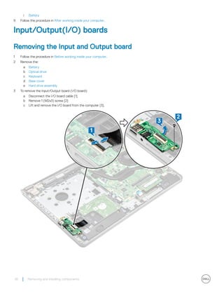 i Battery
9 Follow the procedure in After working inside your computer.
Input/Output(I/O) boards
Removing the Input and Output board
1 Follow the procedure in Before working inside your computer.
2 Remove the:
a Battery
b Optical drive
c Keyboard
d Base cover
e Hard drive assembly
3 To remove the Input/Output board (I/O board):
a Disconnect the I/O board cable [1].
b Remove 1 (M2x3) screw [2]
c Lift and remove the I/O board from the computer [3].
36 Removing and installing components
 