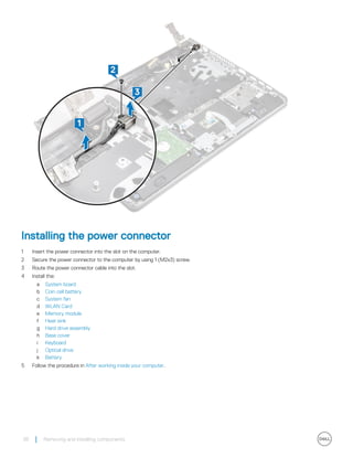 Installing the power connector
1 Insert the power connector into the slot on the computer.
2 Secure the power connector to the computer by using 1 (M2x3) screw.
3 Route the power connector cable into the slot.
4 Install the:
a System board
b Coin cell battery
c System fan
d WLAN Card
e Memory module
f Heat sink
g Hard drive assembly
h Base cover
i Keyboard
j Optical drive
k Battery
5 Follow the procedure in After working inside your computer.
38 Removing and installing components
 