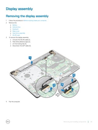 Display assembly
Removing the display assembly
1 Follow the procedure in Before working inside your computer.
2 Remove the:
a Battery
b Optical drive
c Keyboard
d Base cover
e Hard drive assembly
f WLAN card
3 To remove the display assembly:
a Unroute the WLAN cable [1].
b Peel white adhesive tape [2].
c Lift the locking tab [3].
d Disconnect the eDP cable [4].
4 Flip the computer.
Removing and installing components 39
 