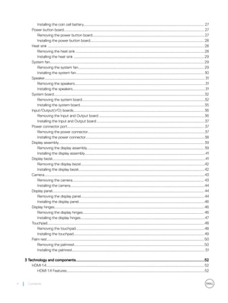 Installing the coin cell battery................................................................................................................................... 27
Power button board.........................................................................................................................................................27
Removing the power button board..........................................................................................................................27
Installing the power button board............................................................................................................................28
Heat sink .......................................................................................................................................................................... 28
Removing the heat sink ............................................................................................................................................28
Installing the heat sink ..............................................................................................................................................29
System fan........................................................................................................................................................................29
Removing the system fan......................................................................................................................................... 29
Installing the system fan........................................................................................................................................... 30
Speaker.............................................................................................................................................................................. 31
Removing the speakers..............................................................................................................................................31
Installing the speakers................................................................................................................................................31
System board....................................................................................................................................................................32
Removing the system board.....................................................................................................................................32
Installing the system board....................................................................................................................................... 35
Input/Output(I/O) boards.............................................................................................................................................. 36
Removing the Input and Output board .................................................................................................................. 36
Installing the Input and Output board .....................................................................................................................37
Power connector port..................................................................................................................................................... 37
Removing the power connector...............................................................................................................................37
Installing the power connector.................................................................................................................................38
Display assembly.............................................................................................................................................................. 39
Removing the display assembly............................................................................................................................... 39
Installing the display assembly...................................................................................................................................41
Display bezel......................................................................................................................................................................41
Removing the display bezel.......................................................................................................................................42
Installing the display bezel.........................................................................................................................................42
Camera..............................................................................................................................................................................43
Removing the camera............................................................................................................................................... 43
Installing the camera..................................................................................................................................................44
Display panel..................................................................................................................................................................... 44
Removing the display panel...................................................................................................................................... 44
Installing the display panel.........................................................................................................................................46
Display hinges...................................................................................................................................................................46
Removing the display hinges.................................................................................................................................... 46
Installing the display hinges.......................................................................................................................................47
Touchpad...........................................................................................................................................................................48
Removing the touchpad............................................................................................................................................48
Installing the touchpad..............................................................................................................................................49
Palm rest...........................................................................................................................................................................50
Removing the palmrest.............................................................................................................................................50
Installing the palmrest................................................................................................................................................ 51
3 Technology and components........................................................................................................................52
HDMI 1.4............................................................................................................................................................................52
HDMI 1.4 Features......................................................................................................................................................52
4 Contents
 