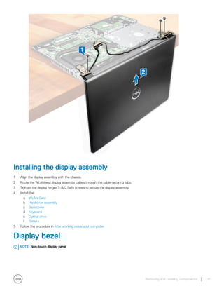 Installing the display assembly
1 Align the display assembly with the chassis.
2 Route the WLAN and display assembly cables through the cable-securing tabs.
3 Tighten the display hinges 3 (M2.5x8) screws to secure the display assembly.
4 Install the:
a WLAN Card
b Hard drive assembly
c Base cover
d Keyboard
e Optical drive
f Battery
5 Follow the procedure in After working inside your computer.
Display bezel
NOTE: Non-touch display panel
Removing and installing components 41
 