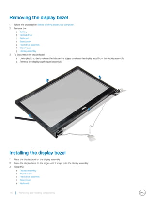 Removing the display bezel
1 Follow the procedure in Before working inside your computer.
2 Remove the:
a Battery
b Optical drive
c Keyboard
d Base cover
e Hard drive assembly
f WLAN card
g Display assembly
3 To disconnect the display bezel:
a Use a plastic scribe to release the tabs on the edges to release the display bezel from the display assembly.
b Remove the display bezel display assembly.
Installing the display bezel
1 Place the display bezel on the display assembly.
2 Press the display bezel on the edges until it snaps onto the display assembly.
3 Install the:
a Display assembly
b WLAN Card
c Hard drive assembly
d Base cover
e Keyboard
42 Removing and installing components
 