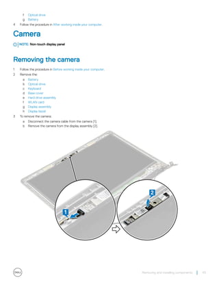 f Optical drive
g Battery
4 Follow the procedure in After working inside your computer.
Camera
NOTE: Non-touch display panel
Removing the camera
1 Follow the procedure in Before working inside your computer.
2 Remove the:
a Battery
b Optical drive
c Keyboard
d Base cover
e Hard drive assembly
f WLAN card
g Display assembly
h Display bezel
3 To remove the camera:
a Disconnect the camera cable from the camera [1].
b Remove the camera from the display assembly [2].
Removing and installing components 43
 