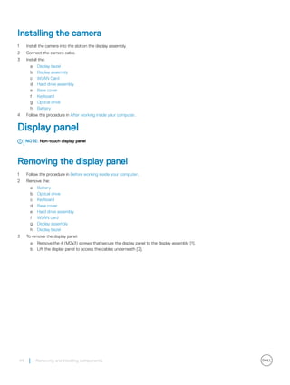 Installing the camera
1 Install the camera into the slot on the display assembly.
2 Connect the camera cable.
3 Install the:
a Display bezel
b Display assembly
c WLAN Card
d Hard drive assembly
e Base cover
f Keyboard
g Optical drive
h Battery
4 Follow the procedure in After working inside your computer.
Display panel
NOTE: Non-touch display panel
Removing the display panel
1 Follow the procedure in Before working inside your computer.
2 Remove the:
a Battery
b Optical drive
c Keyboard
d Base cover
e Hard drive assembly
f WLAN card
g Display assembly
h Display bezel
3 To remove the display panel:
a Remove the 4 (M2x3) screws that secure the display panel to the display assembly [1].
b Lift the display panel to access the cables underneath [2].
44 Removing and installing components
 