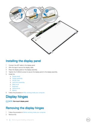 Installing the display panel
1 Connect the eDP cable to the display panel.
2 Affix the tape to secure the display cable.
3 Place the display panel on the display assembly.
4 Tighten the 4 (M2x3) screws to secure the display panel to the display assembly.
5 Install the:
a Display bezel
b Display assembly
c WLAN Card
d Hard drive assembly
e Base cover
f Keyboard
g Optical drive
h Battery
6 Follow the procedure in After working inside your computer.
Display hinges
NOTE: Non-touch display panel
Removing the display hinges
1 Follow the procedure in Before working inside your computer.
2 Remove the:
46 Removing and installing components
 
