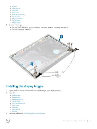 a Battery
b Optical drive
c Keyboard
d Base cover
e Hard drive assembly
f WLAN card
g Display assembly
h Display bezel
i Display panel
3 To remove the hinges:
a Remove the 6 (M2.5x2.5) screws that secure the display hinges to the display assembly [1].
b Remove the display hinges [2].
Installing the display hinges
1 Tighten the 6 (M2.5x2.5) screws to secure the display hinges to the display assembly.
2 Install the:
a Display panel
b Display bezel
c Display assembly
d WLAN Card
e Hard drive assembly
f Base cover
g Keyboard
h Optical drive
i Battery
3 Follow the procedure in After working inside your computer.
Removing and installing components 47
 