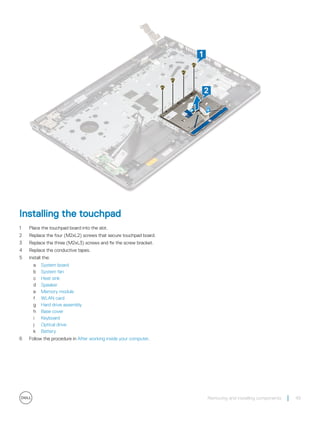 Installing the touchpad
1 Place the touchpad board into the slot.
2 Replace the four (M2xL2) screws that secure touchpad board.
3 Replace the three (M2xL3) screws and fix the screw bracket.
4 Replace the conductive tapes.
5 Install the:
a System board
b System fan
c Heat sink
d Speaker
e Memory module
f WLAN card
g Hard drive assembly
h Base cover
i Keyboard
j Optical drive
k Battery
6 Follow the procedure in After working inside your computer.
Removing and installing components 49
 