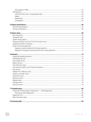 Advantages of HDMI.................................................................................................................................................52
USB features.................................................................................................................................................................... 53
USB 3.0/USB 3.1 Gen 1 (SuperSpeed USB)...........................................................................................................53
Speed.......................................................................................................................................................................... 53
Applications.................................................................................................................................................................54
Compatibility...............................................................................................................................................................54
4 System specifications..................................................................................................................................56
Technical specifications...................................................................................................................................................56
Hot key combinations......................................................................................................................................................58
5 System setup...............................................................................................................................................59
Boot Sequence.................................................................................................................................................................59
Navigation keys................................................................................................................................................................59
System setup options......................................................................................................................................................60
Flashing the BIOS from the F12 One-Time boot menu............................................................................................... 68
Updating the BIOS in Windows .....................................................................................................................................72
System and setup password...........................................................................................................................................73
Assigning a system password and setup password............................................................................................... 73
Deleting or changing an existing system and or setup password........................................................................ 73
6 Software......................................................................................................................................................74
Supported operating systems.........................................................................................................................................74
Downloading drivers.........................................................................................................................................................74
Intel chipset drivers..........................................................................................................................................................75
Battery drivers..................................................................................................................................................................76
Intel HID Event Filter........................................................................................................................................................76
Intel Dynamic Platform and Thermal Framework.........................................................................................................77
Disk drivers........................................................................................................................................................................77
Realtek PCI-E Memory Card...........................................................................................................................................77
Graphics controller driver................................................................................................................................................77
Bluetooth drivers..............................................................................................................................................................78
Network drivers................................................................................................................................................................78
Realtek Audio....................................................................................................................................................................78
Storage drivers................................................................................................................................................................. 79
Security drivers................................................................................................................................................................ 79
7 Troubleshooting........................................................................................................................................... 80
Enhanced Pre-Boot System Assessment — ePSA diagnostics................................................................................80
Running the ePSA diagnostics.................................................................................................................................80
Diagnostic LED.................................................................................................................................................................80
Real Time Clock reset.......................................................................................................................................................81
8 Contacting Dell............................................................................................................................................83
Contents 5
 