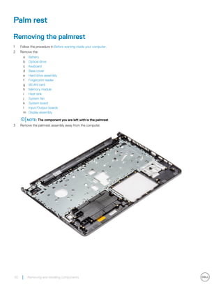 Palm rest
Removing the palmrest
1 Follow the procedure in Before working inside your computer.
2 Remove the:
a Battery
b Optical drive
c Keyboard
d Base cover
e Hard drive assembly
f Fingerprint reader
g WLAN card
h Memory module
i Heat sink
j System fan
k System board
l Input/Output boards
m Display assembly
NOTE: The component you are left with is the palmrest
3 Remove the palmrest assembly away from the computer.
50 Removing and installing components
 