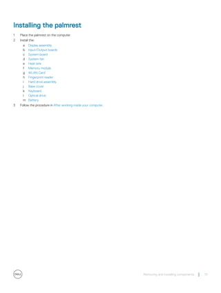 Installing the palmrest
1 Place the palmrest on the computer.
2 Install the:
a Display assembly
b Input/Output boards
c System board
d System fan
e Heat sink
f Memory module
g WLAN Card
h Fingerprint reader
i Hard drive assembly
j Base cover
k Keyboard
l Optical drive
m Battery
3 Follow the procedure in After working inside your computer.
Removing and installing components 51
 