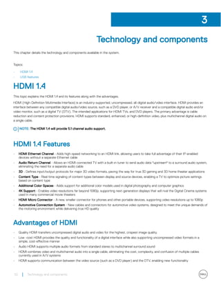 Technology and components
This chapter details the technology and components available in the system.
Topics:
• HDMI 1.4
• USB features
HDMI 1.4
This topic explains the HDMI 1.4 and its features along with the advantages.
HDMI (High-Definition Multimedia Interface) is an industry-supported, uncompressed, all-digital audio/video interface. HDMI provides an
interface between any compatible digital audio/video source, such as a DVD player, or A/V receiver and a compatible digital audio and/or
video monitor, such as a digital TV (DTV). The intended applications for HDMI TVs, and DVD players. The primary advantage is cable
reduction and content protection provisions. HDMI supports standard, enhanced, or high-definition video, plus multichannel digital audio on
a single cable.
NOTE: The HDMI 1.4 will provide 5.1 channel audio support.
HDMI 1.4 Features
• HDMI Ethernet Channel - Adds high-speed networking to an HDMI link, allowing users to take full advantage of their IP-enabled
devices without a separate Ethernet cable
• Audio Return Channel - Allows an HDMI-connected TV with a built-in tuner to send audio data "upstream" to a surround audio system,
eliminating the need for a separate audio cable
• 3D - Defines input/output protocols for major 3D video formats, paving the way for true 3D gaming and 3D home theater applications
• Content Type - Real-time signaling of content types between display and source devices, enabling a TV to optimize picture settings
based on content type
• Additional Color Spaces - Adds support for additional color models used in digital photography and computer graphics
• 4K Support - Enables video resolutions far beyond 1080p, supporting next-generation displays that will rival the Digital Cinema systems
used in many commercial movie theaters
• HDMI Micro Connector - A new, smaller connector for phones and other portable devices, supporting video resolutions up to 1080p
• Automotive Connection System - New cables and connectors for automotive video systems, designed to meet the unique demands of
the motoring environment while delivering true HD quality
Advantages of HDMI
• Quality HDMI transfers uncompressed digital audio and video for the highest, crispest image quality.
• Low -cost HDMI provides the quality and functionality of a digital interface while also supporting uncompressed video formats in a
simple, cost-effective manner
• Audio HDMI supports multiple audio formats from standard stereo to multichannel surround sound
• HDMI combines video and multichannel audio into a single cable, eliminating the cost, complexity, and confusion of multiple cables
currently used in A/V systems
• HDMI supports communication between the video source (such as a DVD player) and the DTV, enabling new functionality
3
52 Technology and components
 