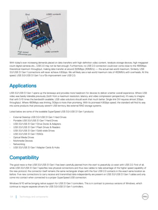 With today's ever increasing demands placed on data transfers with high-definition video content, terabyte storage devices, high megapixel
count digital cameras etc., USB 2.0 may not be fast enough. Furthermore, no USB 2.0 connection could ever come close to the 480Mbps
theoretical maximum throughput, making data transfer at around 320Mbps (40MB/s) — the actual real-world maximum. Similarly, USB
3.0/USB 3.1 Gen 1 connections will never achieve 4.8Gbps. We will likely see a real-world maximum rate of 400MB/s with overheads. At this
speed, USB 3.0/USB 3.1 Gen 1 is a 10x improvement over USB 2.0.
Applications
USB 3.0/USB 3.1 Gen 1 opens up the laneways and provides more headroom for devices to deliver a better overall experience. Where USB
video was barely tolerable previously (both from a maximum resolution, latency, and video compression perspective), it's easy to imagine
that with 5-10 times the bandwidth available, USB video solutions should work that much better. Single-link DVI requires almost 2Gbps
throughput. Where 480Mbps was limiting, 5Gbps is more than promising. With its promised 4.8Gbps speed, the standard will find its way
into some products that previously weren't USB territory, like external RAID storage systems.
Listed below are some of the available SuperSpeed USB 3.0/USB 3.1 Gen 1 products:
• External Desktop USB 3.0/USB 3.1 Gen 1 Hard Drives
• Portable USB 3.0/USB 3.1 Gen 1 Hard Drives
• USB 3.0/USB 3.1 Gen 1 Drive Docks & Adapters
• USB 3.0/USB 3.1 Gen 1 Flash Drives & Readers
• USB 3.0/USB 3.1 Gen 1 Solid-state Drives
• USB 3.0/USB 3.1 Gen 1 RAIDs
• Optical Media Drives
• Multimedia Devices
• Networking
• USB 3.0/USB 3.1 Gen 1 Adapter Cards & Hubs
Compatibility
The good news is that USB 3.0/USB 3.1 Gen 1 has been carefully planned from the start to peacefully co-exist with USB 2.0. First of all,
while USB 3.0/USB 3.1 Gen 1 specifies new physical connections and thus new cables to take advantage of the higher speed capability of
the new protocol, the connector itself remains the same rectangular shape with the four USB 2.0 contacts in the exact same location as
before. Five new connections to carry receive and transmitted data independently are present on USB 3.0/USB 3.1 Gen 1 cables and only
come into contact when connected to a proper SuperSpeed USB connection.
Windows 8/10 will be bringing native support for USB 3.1 Gen 1 controllers. This is in contrast to previous versions of Windows, which
continue to require separate drivers for USB 3.0/USB 3.1 Gen 1 controllers.
54 Technology and components
 