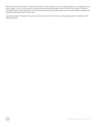 Microsoft announced that Windows 7 would have USB 3.1 Gen 1 support, perhaps not on its immediate release, but in a subsequent Service
Pack or update. It is not out of the question to think that following a successful release of USB 3.0/USB 3.1 Gen 1 support in Windows 7,
SuperSpeed support would trickle down to Vista. Microsoft has confirmed this by stating that most of their partners share the opinion that
Vista should also support USB 3.0/USB 3.1 Gen 1.
Super-Speed support for Windows XP is unknown at this point. Given that XP is a seven-year-old operating system, the likelihood of this
happening is remote.
Technology and components 55
 