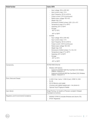 Model Number Vostro 3578
• Input voltage: 100 to 240 VAC
• Input current (max): 1.3 A
• Input Frequency: 50 Hz to 60 Hz
• Output current: 2.31 A (continuous)
• Rated output voltage: 19.5 VDC
• Weight (kg): 0.27
• Dimensions (HxWxD inches): 0.87 x 2.6 x 4.17
• Temperature range: 0° to 40°C
• Operating: 32° to 104°F
• Storage:
-40° to 70°C
-40° to 158°F
• E4 65W
• Input voltage: 100 to 240 VAC
• Input current (max): 1.7 A
• Input Frequency: 50 Hz to 60 Hz
• Output current: 3.34 A (continuous)
• Rated output voltage: 19.5 VDC
• Weight (kg): 0.29
• Dimensions (HxWxD inches): 1.1 x 1.9 x 4.3
• Temperature range: 0° to 40°C
• Operating: 32° to 104°F
• Storage:
-40° to 70°C
-40° to 158°F
Connectivity 10/100/1000 Ethernet
• Wireless LAN Options:
• Qualcomm QCA9377 802.11ac Dual Band (1x1) Wireless
Adapter+ Bluetooth 4.1
• Qualcomm QCA61x4A 802.11ac Dual Band (2x2) Wireless
Adapter+ Bluetooth 4.1
Ports, Slots and Chassis
• 2 USB 3.1 Gen 1 ports, 1 USB 2.0 port, HDMI 1.4, VGA
• RJ-45
• SD 3.0 Memory card reader
• Universal Jack (global headset jack + mic phone in)
• Optional Touch Fingerprint Reader
Input device Single Pointing, non backlit w/Precision compliant Clickpad
Touchpad (no buttons)
Regulatory and Environmental Compliance
• ENERGY STAR 6.1 (includes Windows and Ubuntu OS)
• EPEAT Registered.
System specifications 57
 