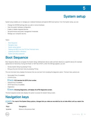 System setup
System setup enables you to manage your notebook hardware and specify BIOS level options. From the System setup, you can:
• Change the NVRAM settings after you add or remove hardware
• View the system hardware configuration
• Enable or disable integrated devices
• Set performance and power management thresholds
• Manage your computer security
Topics:
• Boot Sequence
• Navigation keys
• System setup options
• Flashing the BIOS from the F12 One-Time boot menu
• Updating the BIOS in Windows
• System and setup password
Boot Sequence
Boot Sequence allows you to bypass the System Setup–defined boot device order and boot directly to a specific device (for example:
optical drive or hard drive). During the Power-on Self Test (POST), when the Dell logo appears, you can:
• Access System Setup by pressing F2 key
• Bring up the one-time boot menu by pressing F12 key
The one-time boot menu displays the devices that you can boot from including the diagnostic option. The boot menu options are:
• Removable Drive (if available)
• STXXXX Drive
NOTE: XXX denotes the SATA drive number.
• Optical Drive (if available)
• SATA Hard Drive (if available)
• Diagnostics
NOTE: Choosing Diagnostics, will display the ePSA diagnostics screen.
The boot sequence screen also displays the option to access the System Setup screen.
Navigation keys
NOTE: For most of the System Setup options, changes that you make are recorded but do not take effect until you restart the
system.
Keys Navigation
Up arrow Moves to the previous field.
5
System setup 59
 