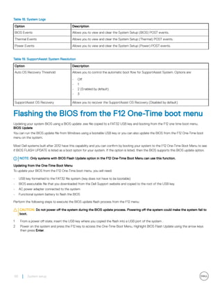 Table 18. System Logs
Option Description
BIOS Events Allows you to view and clear the System Setup (BIOS) POST events.
Thermal Events Allows you to view and clear the System Setup (Thermal) POST events.
Power Events Allows you to view and clear the System Setup (Power) POST events.
Table 19. SupportAssist System Resolution
Option Description
Auto OS Recovery Threshold Allows you to control the automatic boot flow for SupportAssist System. Options are:
• Off
• 1
• 2 (Enabled by default)
• 3
SupportAssist OS Recovery Allows you to recover the SupportAssist OS Recovery (Disabled by default)
Flashing the BIOS from the F12 One-Time boot menu
Updating your system BIOS using a BIOS update .exe file copied to a FAT32 USB key and booting from the F12 one time boot menu.
BIOS Update
You can run the BIOS update file from Windows using a bootable USB key or you can also update the BIOS from the F12 One-Time boot
menu on the system.
Most Dell systems built after 2012 have this capability and you can confirm by booting your system to the F12 One-Time Boot Menu to see
if BIOS FLASH UPDATE is listed as a boot option for your system. If the option is listed, then the BIOS supports this BIOS update option.
NOTE: Only systems with BIOS Flash Update option in the F12 One-Time Boot Menu can use this function.
Updating from the One-Time Boot Menu
To update your BIOS from the F12 One-Time boot menu, you will need:
• USB key formatted to the FAT32 file system (key does not have to be bootable)
• BIOS executable file that you downloaded from the Dell Support website and copied to the root of the USB key
• AC power adapter connected to the system
• Functional system battery to flash the BIOS
Perform the following steps to execute the BIOS update flash process from the F12 menu:
CAUTION: Do not power off the system during the BIOS update process. Powering off the system could make the system fail to
boot.
1 From a power off state, insert the USB key where you copied the flash into a USB port of the system .
2 Power on the system and press the F12 key to access the One-Time Boot Menu, Highlight BIOS Flash Update using the arrow keys
then press Enter.
68 System setup
 