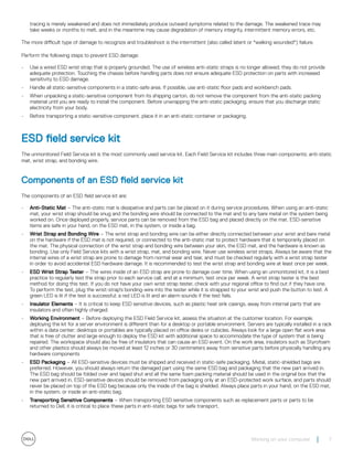 tracing is merely weakened and does not immediately produce outward symptoms related to the damage. The weakened trace may
take weeks or months to melt, and in the meantime may cause degradation of memory integrity, intermittent memory errors, etc.
The more difficult type of damage to recognize and troubleshoot is the intermittent (also called latent or "walking wounded") failure.
Perform the following steps to prevent ESD damage:
• Use a wired ESD wrist strap that is properly grounded. The use of wireless anti-static straps is no longer allowed; they do not provide
adequate protection. Touching the chassis before handling parts does not ensure adequate ESD protection on parts with increased
sensitivity to ESD damage.
• Handle all static-sensitive components in a static-safe area. If possible, use anti-static floor pads and workbench pads.
• When unpacking a static-sensitive component from its shipping carton, do not remove the component from the anti-static packing
material until you are ready to install the component. Before unwrapping the anti-static packaging, ensure that you discharge static
electricity from your body.
• Before transporting a static-sensitive component, place it in an anti-static container or packaging.
ESD field service kit
The unmonitored Field Service kit is the most commonly used service kit. Each Field Service kit includes three main components: anti-static
mat, wrist strap, and bonding wire.
Components of an ESD field service kit
The components of an ESD field service kit are:
• Anti-Static Mat – The anti-static mat is dissipative and parts can be placed on it during service procedures. When using an anti-static
mat, your wrist strap should be snug and the bonding wire should be connected to the mat and to any bare metal on the system being
worked on. Once deployed properly, service parts can be removed from the ESD bag and placed directly on the mat. ESD-sensitive
items are safe in your hand, on the ESD mat, in the system, or inside a bag.
• Wrist Strap and Bonding Wire – The wrist strap and bonding wire can be either directly connected between your wrist and bare metal
on the hardware if the ESD mat is not required, or connected to the anti-static mat to protect hardware that is temporarily placed on
the mat. The physical connection of the wrist strap and bonding wire between your skin, the ESD mat, and the hardware is known as
bonding. Use only Field Service kits with a wrist strap, mat, and bonding wire. Never use wireless wrist straps. Always be aware that the
internal wires of a wrist strap are prone to damage from normal wear and tear, and must be checked regularly with a wrist strap tester
in order to avoid accidental ESD hardware damage. It is recommended to test the wrist strap and bonding wire at least once per week.
• ESD Wrist Strap Tester – The wires inside of an ESD strap are prone to damage over time. When using an unmonitored kit, it is a best
practice to regularly test the strap prior to each service call, and at a minimum, test once per week. A wrist strap tester is the best
method for doing this test. If you do not have your own wrist strap tester, check with your regional office to find out if they have one.
To perform the test, plug the wrist-strap's bonding-wire into the tester while it is strapped to your wrist and push the button to test. A
green LED is lit if the test is successful; a red LED is lit and an alarm sounds if the test fails.
• Insulator Elements – It is critical to keep ESD sensitive devices, such as plastic heat sink casings, away from internal parts that are
insulators and often highly charged.
• Working Environment – Before deploying the ESD Field Service kit, assess the situation at the customer location. For example,
deploying the kit for a server environment is different than for a desktop or portable environment. Servers are typically installed in a rack
within a data center; desktops or portables are typically placed on office desks or cubicles. Always look for a large open flat work area
that is free of clutter and large enough to deploy the ESD kit with additional space to accommodate the type of system that is being
repaired. The workspace should also be free of insulators that can cause an ESD event. On the work area, insulators such as Styrofoam
and other plastics should always be moved at least 12 inches or 30 centimeters away from sensitive parts before physically handling any
hardware components
• ESD Packaging – All ESD-sensitive devices must be shipped and received in static-safe packaging. Metal, static-shielded bags are
preferred. However, you should always return the damaged part using the same ESD bag and packaging that the new part arrived in.
The ESD bag should be folded over and taped shut and all the same foam packing material should be used in the original box that the
new part arrived in. ESD-sensitive devices should be removed from packaging only at an ESD-protected work surface, and parts should
never be placed on top of the ESD bag because only the inside of the bag is shielded. Always place parts in your hand, on the ESD mat,
in the system, or inside an anti-static bag.
• Transporting Sensitive Components – When transporting ESD sensitive components such as replacement parts or parts to be
returned to Dell, it is critical to place these parts in anti-static bags for safe transport.
Working on your computer 7
 