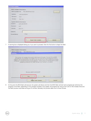 7 A warning box is displayed asking you if you want to proceed. Click the Yes button to begin the flash.
8 At this point the BIOS flash will execute, the system will reboot and then the BIOS flash will start and a progress bar will show the
progress of the flash. Depending on the changes included in the update, the progress bar may go from zero to 100 multiple times and
the flash process could take as long as 10 minutes. Generally this process takes two to three minutes.
System setup 71
 